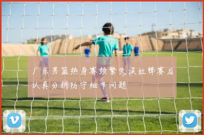 广东男篮热身赛频繁失误杜锋赛后认真分析防守细节问题