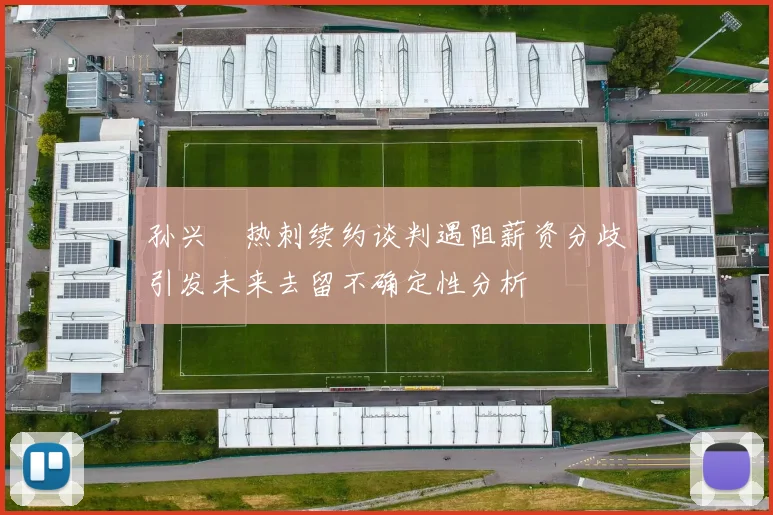 孙兴慜热刺续约谈判遇阻薪资分歧引发未来去留不确定性分析