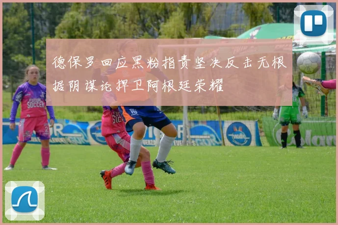 德保罗回应黑粉指责坚决反击无根据阴谋论捍卫阿根廷荣耀