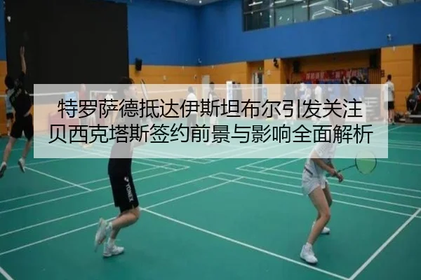 特罗萨德抵达伊斯坦布尔引发关注 贝西克塔斯签约前景与影响全面解析