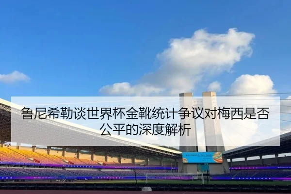 鲁尼希勒谈世界杯金靴统计争议对梅西是否公平的深度解析